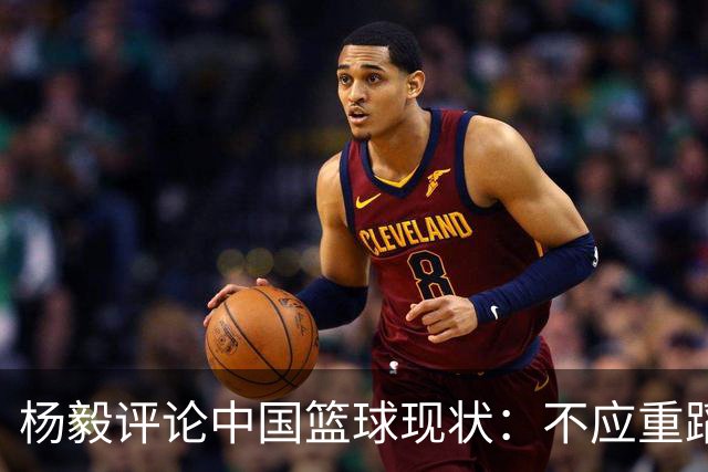 杨毅评论中国篮球现状：不应重蹈覆辙，寻找新方向